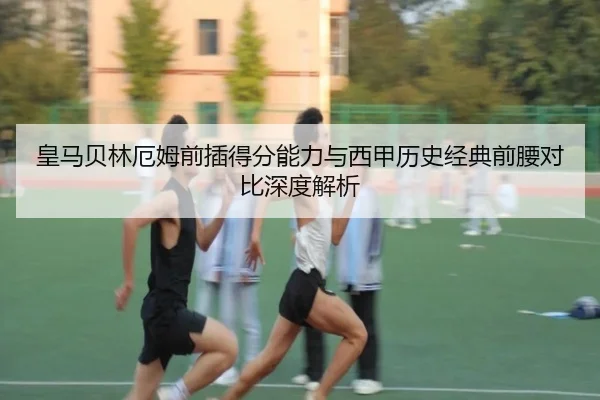 皇马贝林厄姆前插得分能力与西甲历史经典前腰对比深度解析