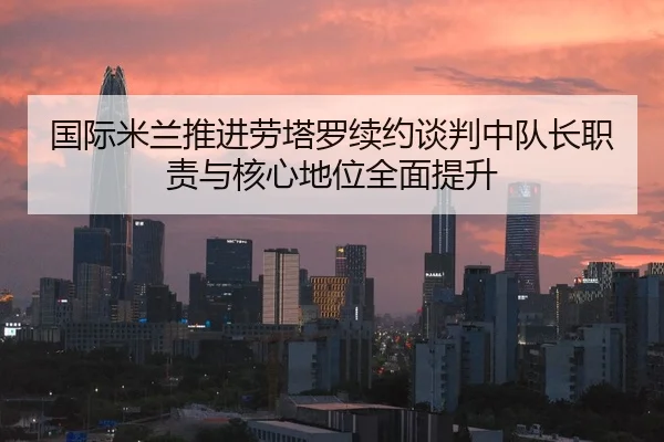 国际米兰推进劳塔罗续约谈判中队长职责与核心地位全面提升 - kaiyun