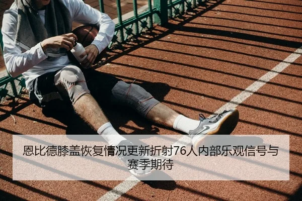 恩比德膝盖恢复情况更新折射76人内部乐观信号与赛季期待 | kaiyun